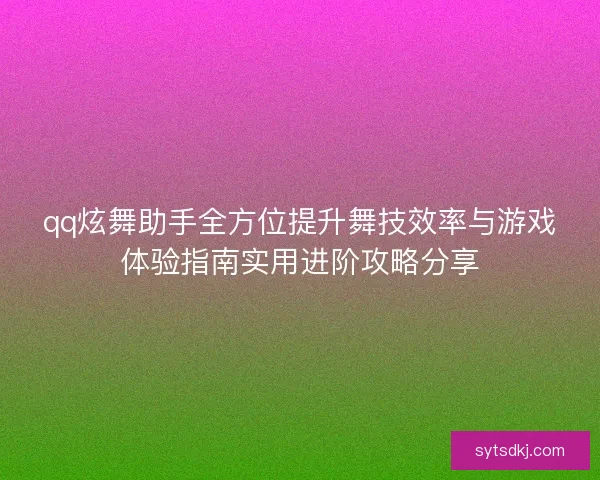 qq炫舞助手全方位提升舞技效率与游戏体验指南实用进阶攻略分享