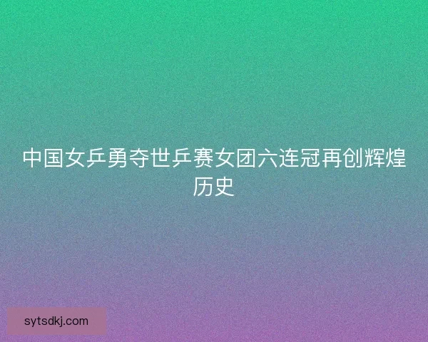 中国女乒勇夺世乒赛女团六连冠再创辉煌历史