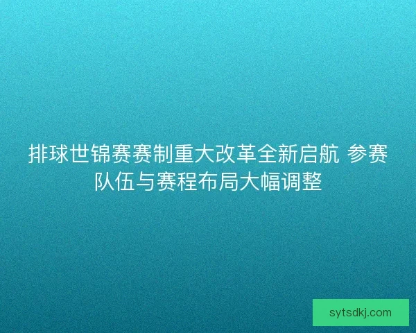 排球世锦赛赛制重大改革全新启航 参赛队伍与赛程布局大幅调整