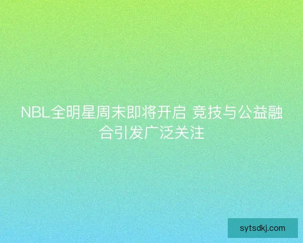 NBL全明星周末即将开启 竞技与公益融合引发广泛关注