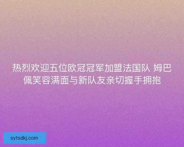 热烈欢迎五位欧冠冠军加盟法国队 姆巴佩笑容满面与新队友亲切握手拥抱