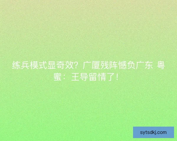 练兵模式显奇效？广厦残阵憾负广东 粤蜜：王导留情了！