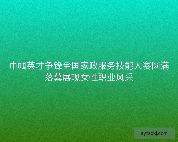 巾帼英才争锋全国家政服务技能大赛圆满落幕展现女性职业风采
