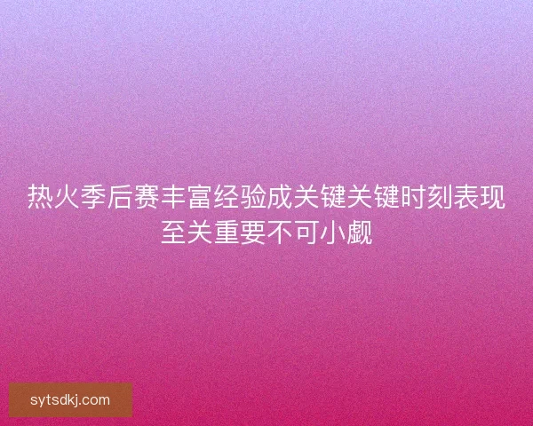 热火季后赛丰富经验成关键关键时刻表现至关重要不可小觑