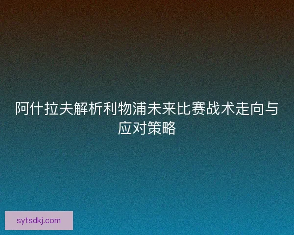 阿什拉夫解析利物浦未来比赛战术走向与应对策略